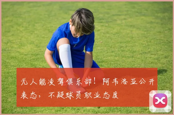 无人能凌驾俱乐部!阿韦洛亚公开表态,不疑球员职业态度