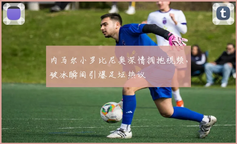 内马尔小罗比尼奥深情拥抱视频，破冰瞬间引爆足坛热议