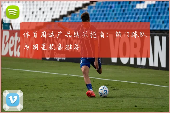体育周边产品购买指南：热门球队与明星装备推荐
