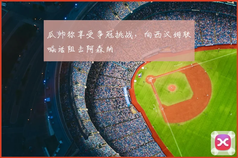 瓜帅称享受争冠挑战，向西汉姆联喊话阻击阿森纳