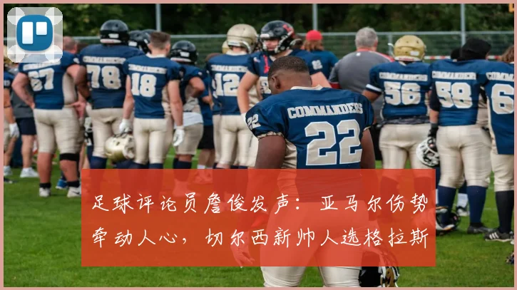 足球评论员詹俊发声:亚马尔伤势牵动人心,切尔西新帅人选格拉斯纳获推荐,2026世界杯前景引关注