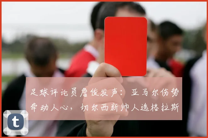 足球评论员詹俊发声：亚马尔伤势牵动人心，切尔西新帅人选格拉斯纳获推荐，2026世界杯前景引关注