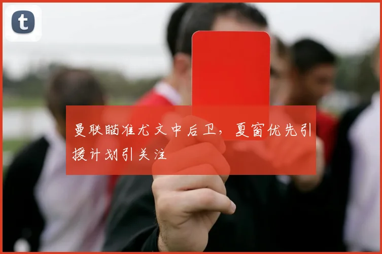 曼联瞄准尤文中后卫,夏窗优先引援计划引关注