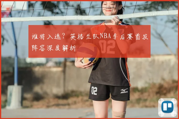 谁将入选?英格兰队NBA季后赛首发阵容深度解析