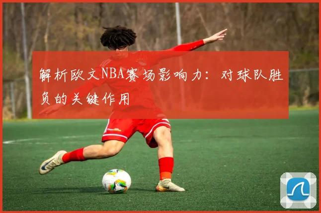 解析欧文NBA赛场影响力:对球队胜负的关键作用
