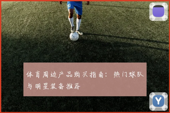 体育周边产品购买指南：热门球队与明星装备推荐