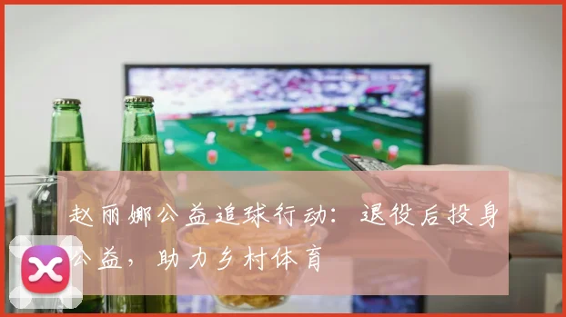 赵丽娜公益追球行动：退役后投身公益，助力乡村体育