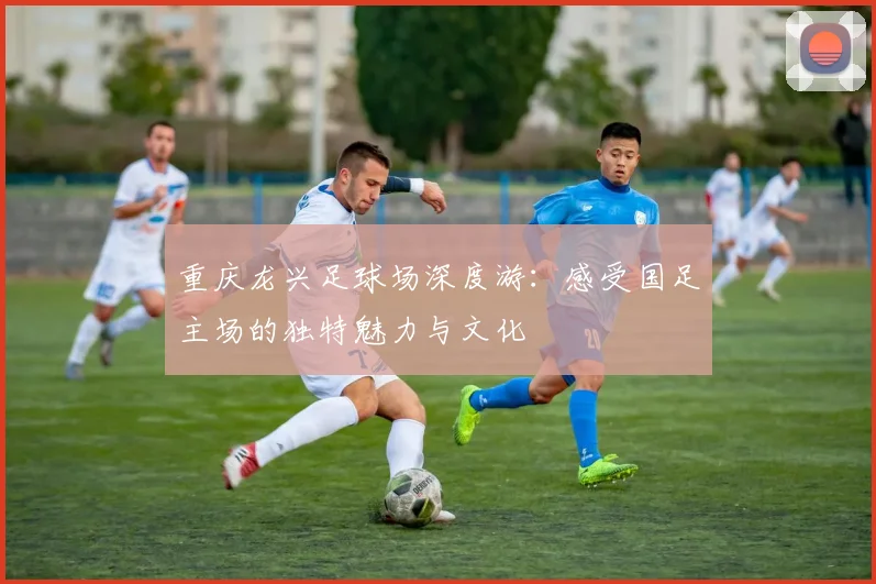 重庆龙兴足球场深度游:感受国足主场的独特魅力与文化