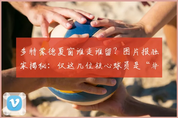 多特蒙德夏窗谁走谁留？图片报独家揭秘：仅这几位核心球员是“非卖品”！