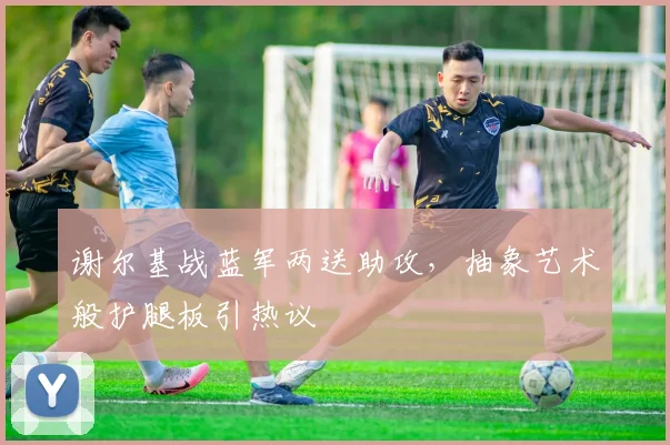 谢尔基战蓝军两送助攻，抽象艺术般护腿板引热议