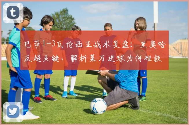 巴萨1-3瓦伦西亚战术复盘:里奥哈反超关键,解析莱万进球为何难救主