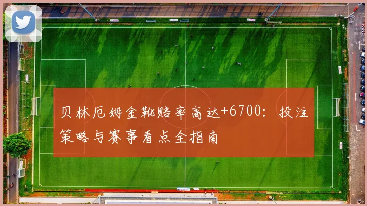 贝林厄姆金靴赔率高达+6700:投注策略与赛事看点全指南