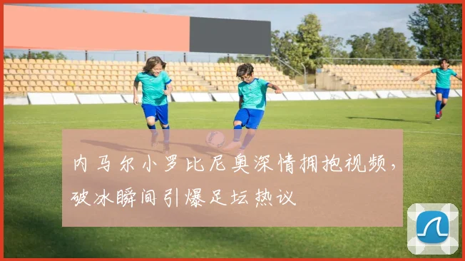 内马尔小罗比尼奥深情拥抱视频,破冰瞬间引爆足坛热议