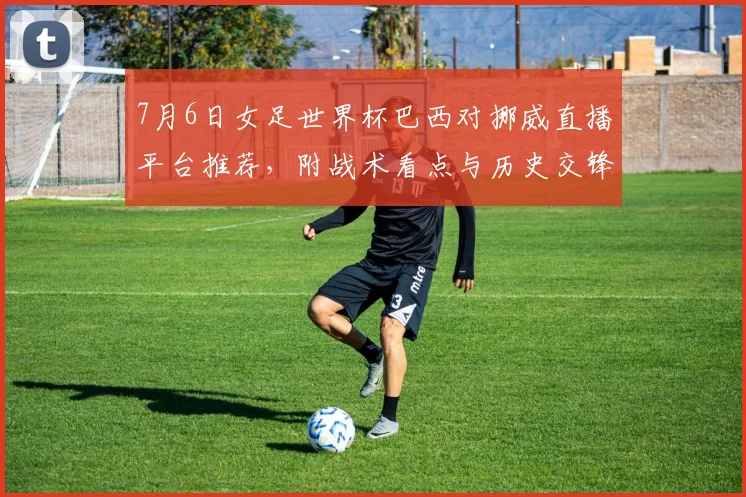 7月6日女足世界杯巴西对挪威直播平台推荐,附战术看点与历史交锋解析