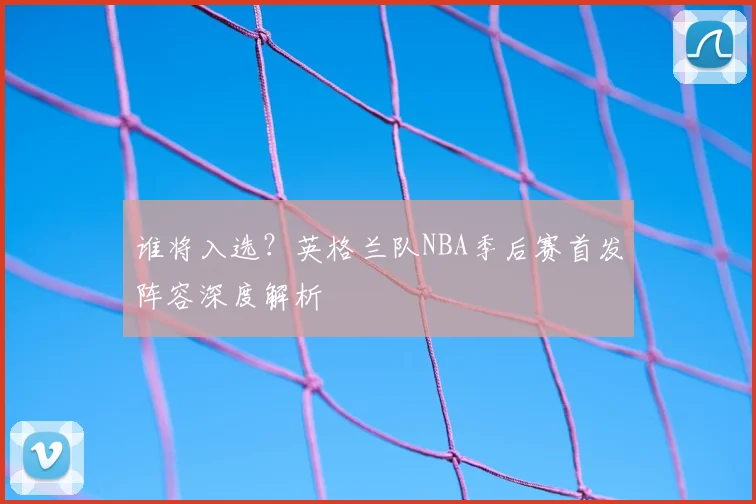 谁将入选？英格兰队NBA季后赛首发阵容深度解析