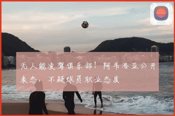 无人能凌驾俱乐部!阿韦洛亚公开表态,不疑球员职业态度