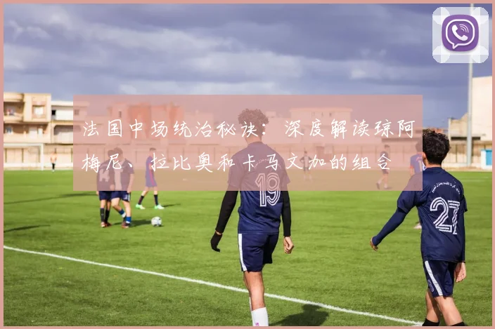 法国中场统治秘诀：深度解读琼阿梅尼、拉比奥和卡马文加的组合